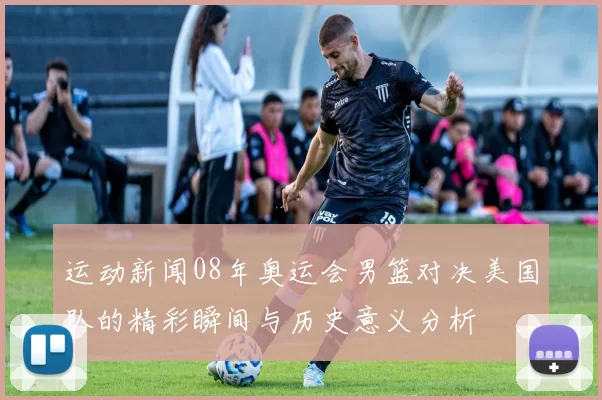 运动新闻08年奥运会男篮对决美国队的精彩瞬间与历史意义分析