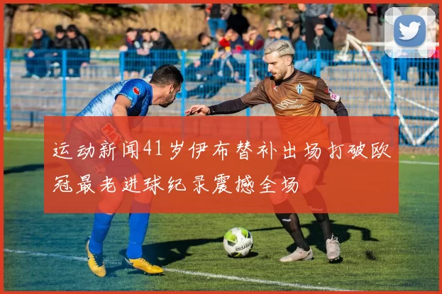 运动新闻41岁伊布替补出场打破欧冠最老进球纪录震撼全场