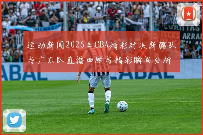 运动新闻2026年CBA精彩对决新疆队与广东队直播回顾与精彩瞬间分析