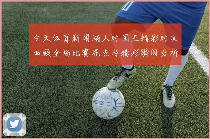 今天体育新闻湖人对国王精彩对决回顾全场比赛亮点与精彩瞬间分析